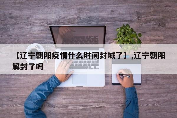 【辽宁朝阳疫情什么时间封城了】,辽宁朝阳解封了吗