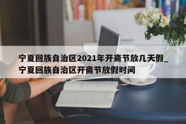 宁夏回族自治区2021年开斋节放几天假_宁夏回族自治区开斋节放假时间