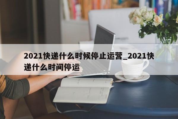 2021快递什么时候停止运营_2021快递什么时间停运