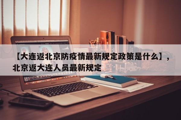 【大连返北京防疫情最新规定政策是什么】,北京返大连人员最新规定