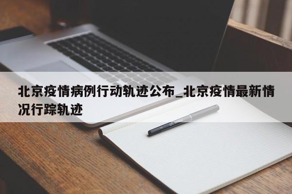 北京疫情病例行动轨迹公布_北京疫情最新情况行踪轨迹