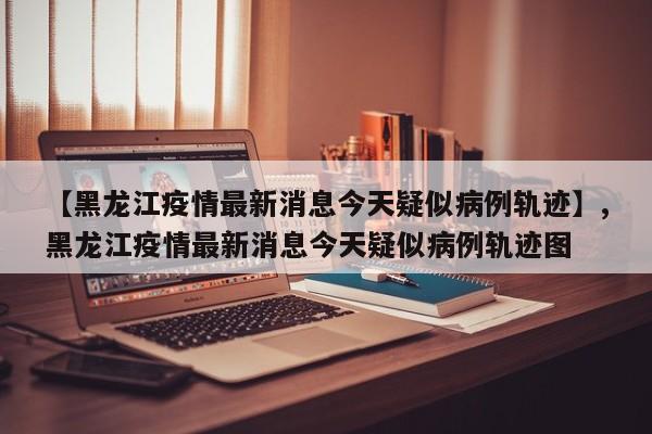 【黑龙江疫情最新消息今天疑似病例轨迹】,黑龙江疫情最新消息今天疑似病例轨迹图