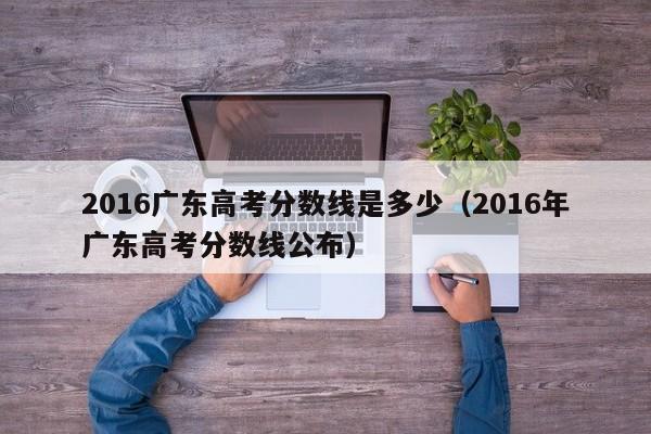2016广东高考分数线是多少（2016年广东高考分数线公布）