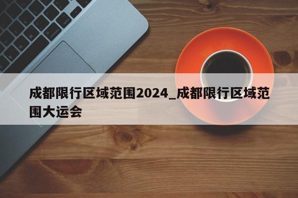 成都限行区域范围2024_成都限行区域范围大运会