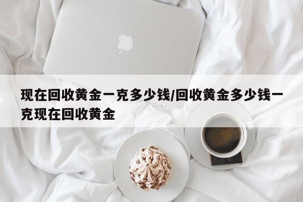 现在回收黄金一克多少钱/回收黄金多少钱一克现在回收黄金