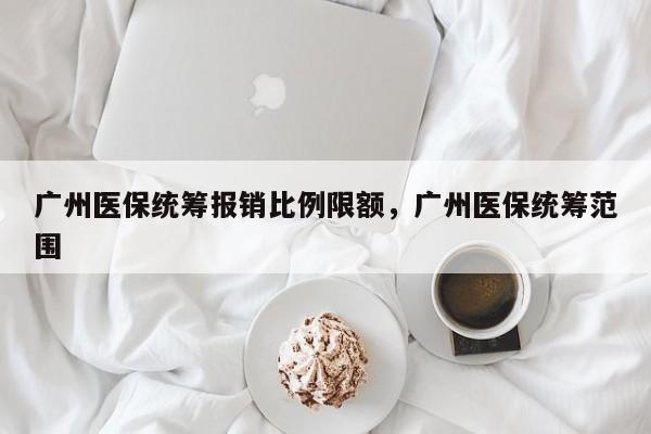 广州医保统筹报销比例限额，广州医保统筹范围