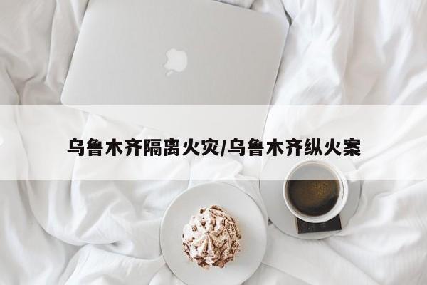 乌鲁木齐隔离火灾/乌鲁木齐纵火案