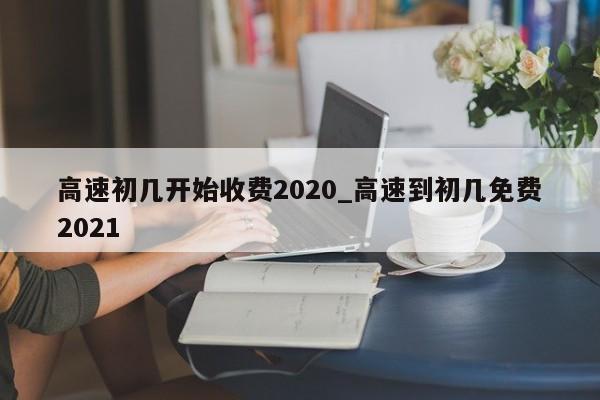 高速初几开始收费2020_高速到初几免费2021