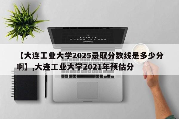 【大连工业大学2025录取分数线是多少分啊】,大连工业大学2021年预估分
