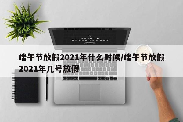 端午节放假2021年什么时候/端午节放假2021年几号放假