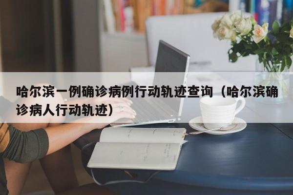 哈尔滨一例确诊病例行动轨迹查询（哈尔滨确诊病人行动轨迹）