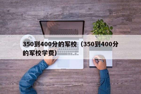 350到400分的军校（350到400分的军校学费）
