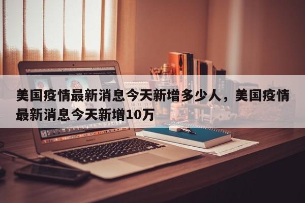 美国疫情最新消息今天新增多少人，美国疫情最新消息今天新增10万