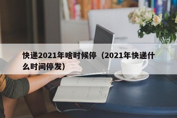 快递2021年啥时候停（2021年快递什么时间停发）