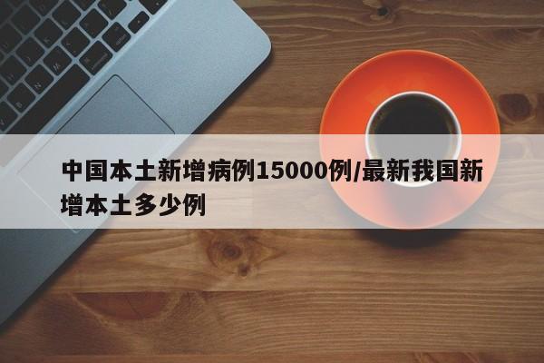 中国本土新增病例15000例/最新我国新增本土多少例