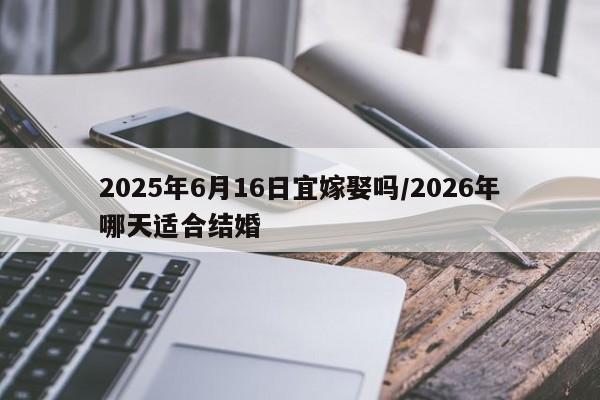 2025年6月16日宜嫁娶吗/2026年哪天适合结婚