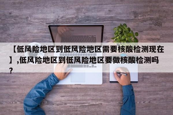 【低风险地区到低风险地区需要核酸检测现在】,低风险地区到低风险地区要做核酸检测吗?