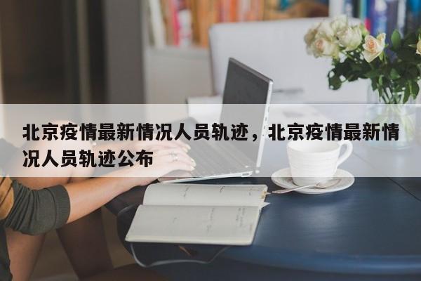 北京疫情最新情况人员轨迹，北京疫情最新情况人员轨迹公布