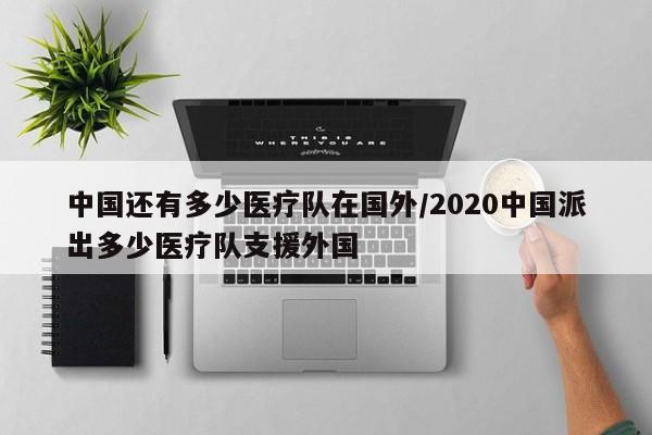 中国还有多少医疗队在国外/2020中国派出多少医疗队支援外国