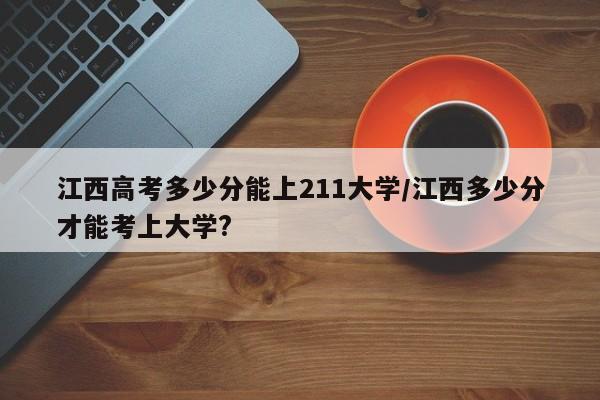 江西高考多少分能上211大学/江西多少分才能考上大学?