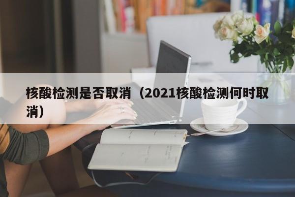 核酸检测是否取消（2021核酸检测何时取消）