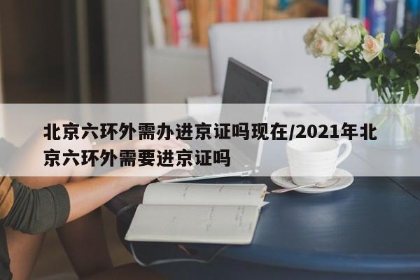 北京六环外需办进京证吗现在/2021年北京六环外需要进京证吗