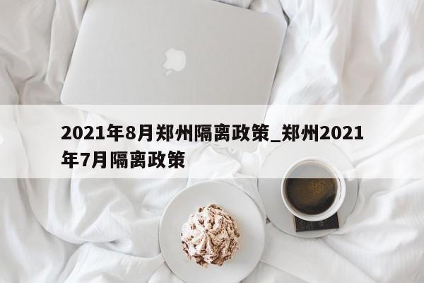 2021年8月郑州隔离政策_郑州2021年7月隔离政策