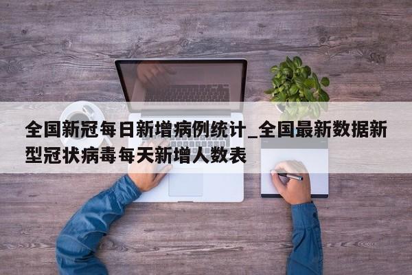 全国新冠每日新增病例统计_全国最新数据新型冠状病毒每天新增人数表