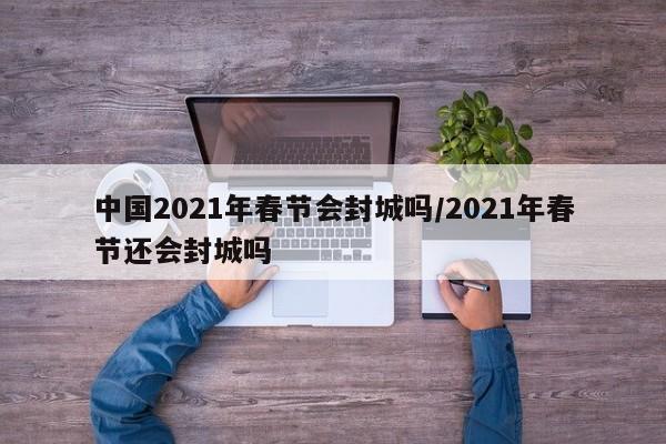 中国2021年春节会封城吗/2021年春节还会封城吗