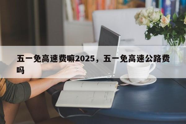 五一免高速费嘛2025，五一免高速公路费吗