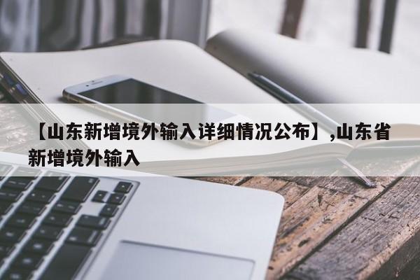 【山东新增境外输入详细情况公布】,山东省新增境外输入