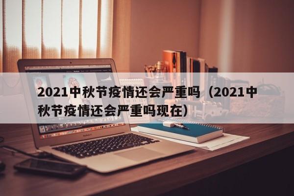 2021中秋节疫情还会严重吗（2021中秋节疫情还会严重吗现在）