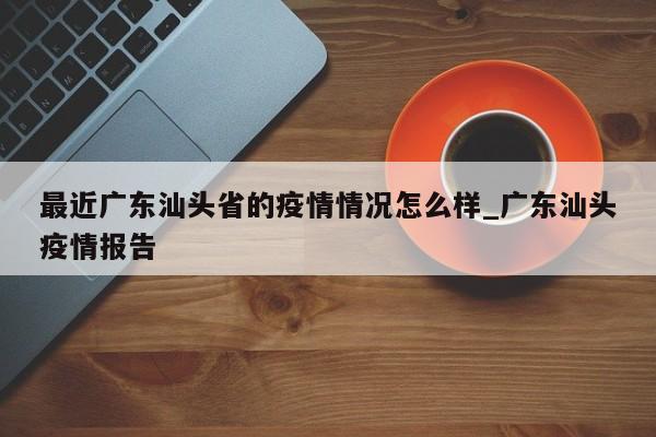 最近广东汕头省的疫情情况怎么样_广东汕头疫情报告