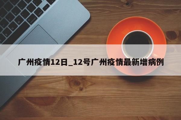 广州疫情12日_12号广州疫情最新增病例