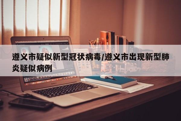 遵义市疑似新型冠状病毒/遵义市出现新型肺炎疑似病例