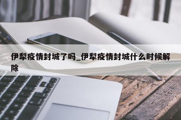 伊犁疫情封城了吗_伊犁疫情封城什么时候解除