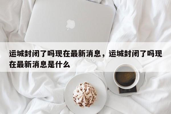 运城封闭了吗现在最新消息，运城封闭了吗现在最新消息是什么
