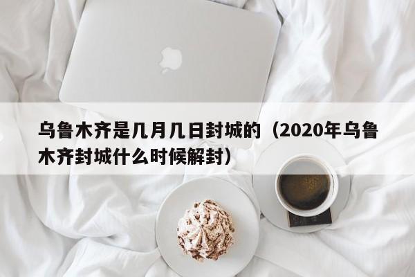 乌鲁木齐是几月几日封城的（2020年乌鲁木齐封城什么时候解封）