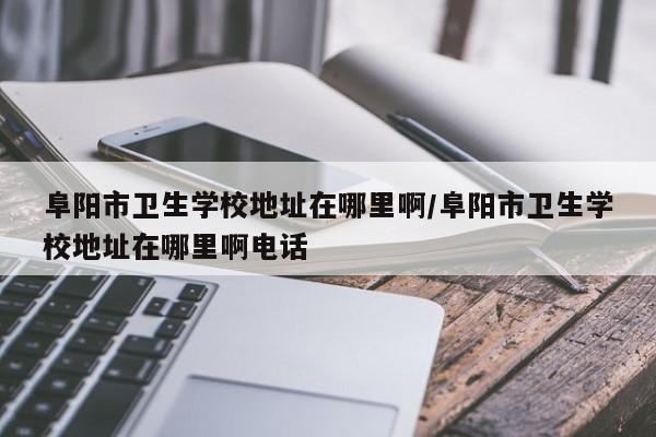 阜阳市卫生学校地址在哪里啊/阜阳市卫生学校地址在哪里啊电话