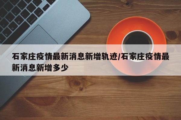 石家庄疫情最新消息新增轨迹/石家庄疫情最新消息新增多少