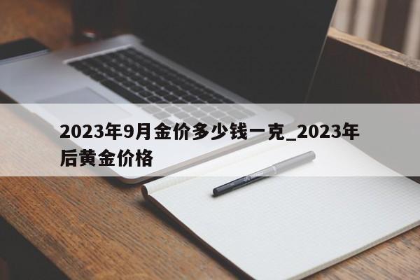 2023年9月金价多少钱一克_2023年后黄金价格