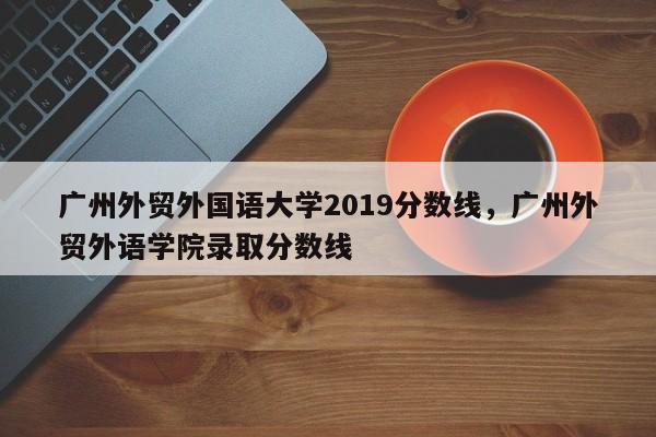 广州外贸外国语大学2019分数线，广州外贸外语学院录取分数线