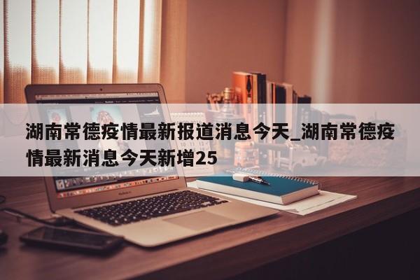 湖南常德疫情最新报道消息今天_湖南常德疫情最新消息今天新增25