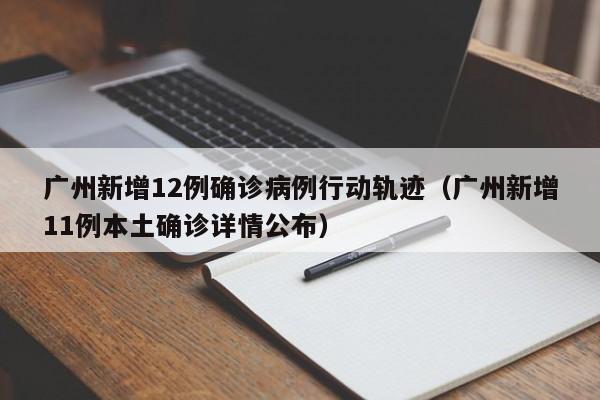 广州新增12例确诊病例行动轨迹（广州新增11例本土确诊详情公布）