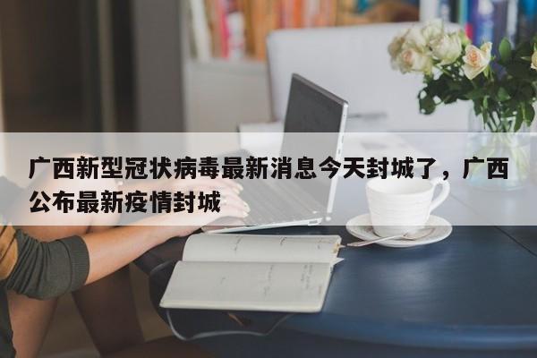 广西新型冠状病毒最新消息今天封城了，广西公布最新疫情封城