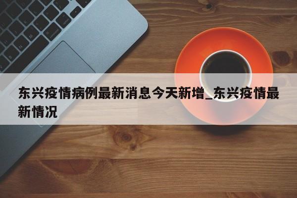 东兴疫情病例最新消息今天新增_东兴疫情最新情况