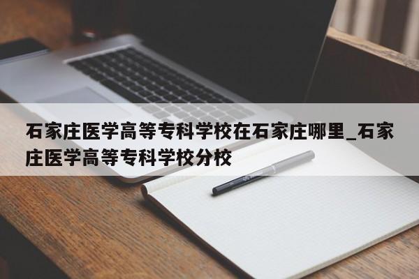 石家庄医学高等专科学校在石家庄哪里_石家庄医学高等专科学校分校