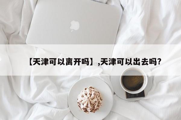 【天津可以离开吗】,天津可以出去吗?