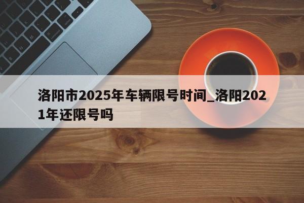 洛阳市2025年车辆限号时间_洛阳2021年还限号吗