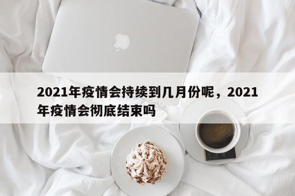 2021年疫情会持续到几月份呢，2021年疫情会彻底结束吗